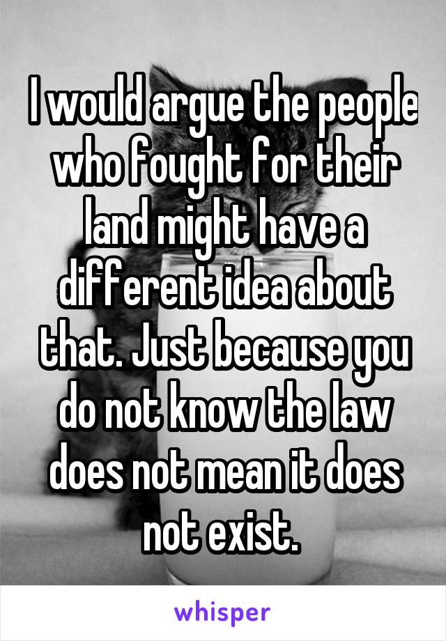 I would argue the people who fought for their land might have a different idea about that. Just because you do not know the law does not mean it does not exist. 