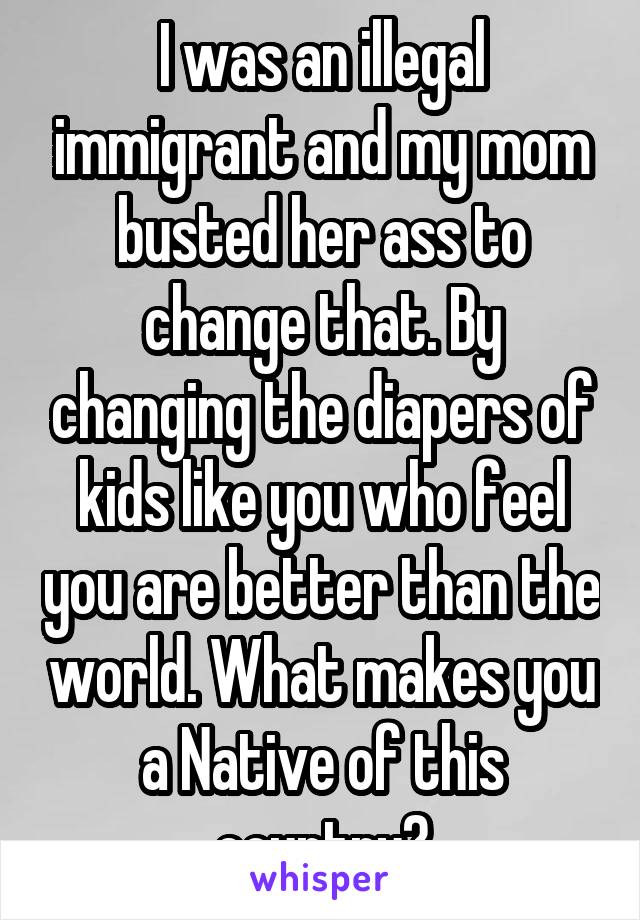 I was an illegal immigrant and my mom busted her ass to change that. By changing the diapers of kids like you who feel you are better than the world. What makes you a Native of this country?