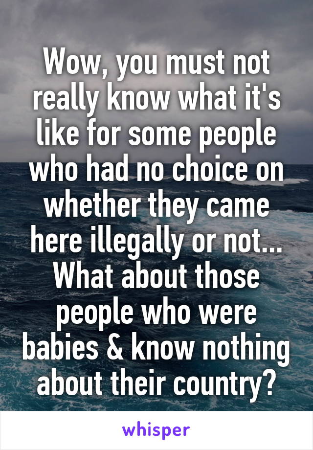 Wow, you must not really know what it's like for some people who had no choice on whether they came here illegally or not...
What about those people who were babies & know nothing about their country?