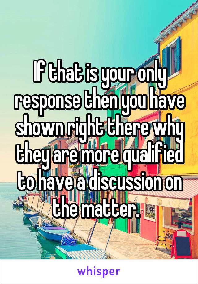 If that is your only response then you have shown right there why they are more qualified to have a discussion on the matter.  