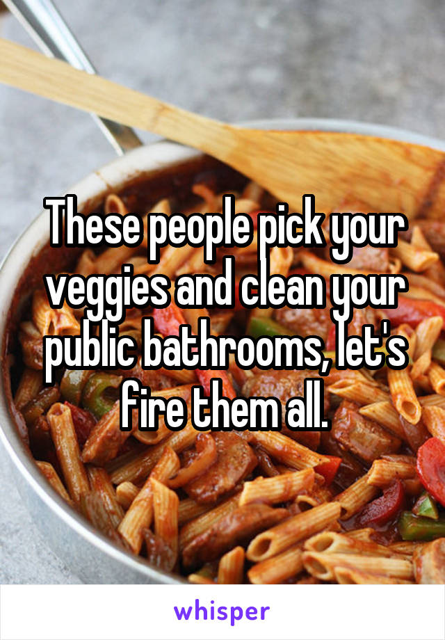 These people pick your veggies and clean your public bathrooms, let's fire them all.