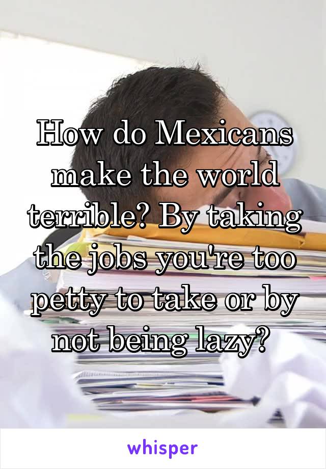 How do Mexicans make the world terrible? By taking the jobs you're too petty to take or by not being lazy? 