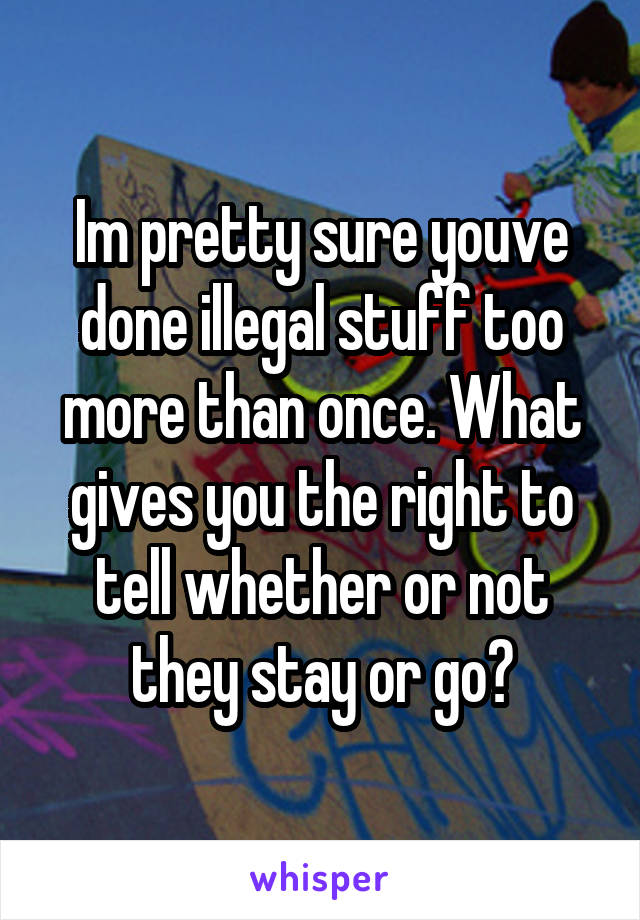 Im pretty sure youve done illegal stuff too more than once. What gives you the right to tell whether or not they stay or go?