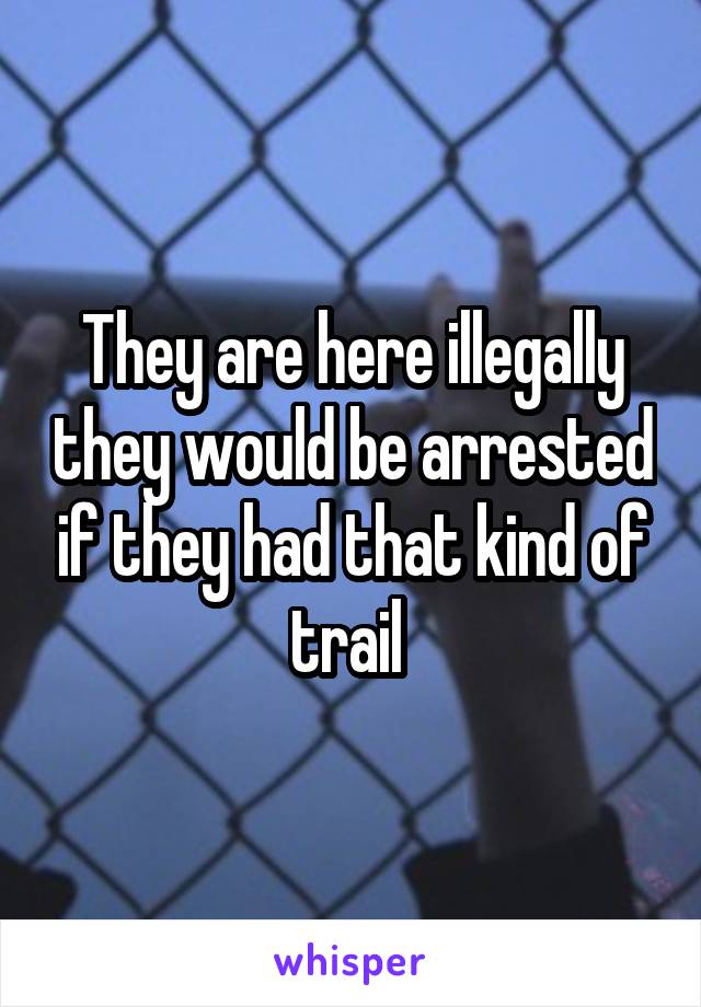 They are here illegally they would be arrested if they had that kind of trail 