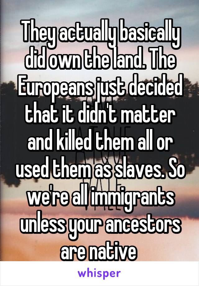 They actually basically did own the land. The Europeans just decided that it didn't matter and killed them all or used them as slaves. So we're all immigrants unless your ancestors are native 