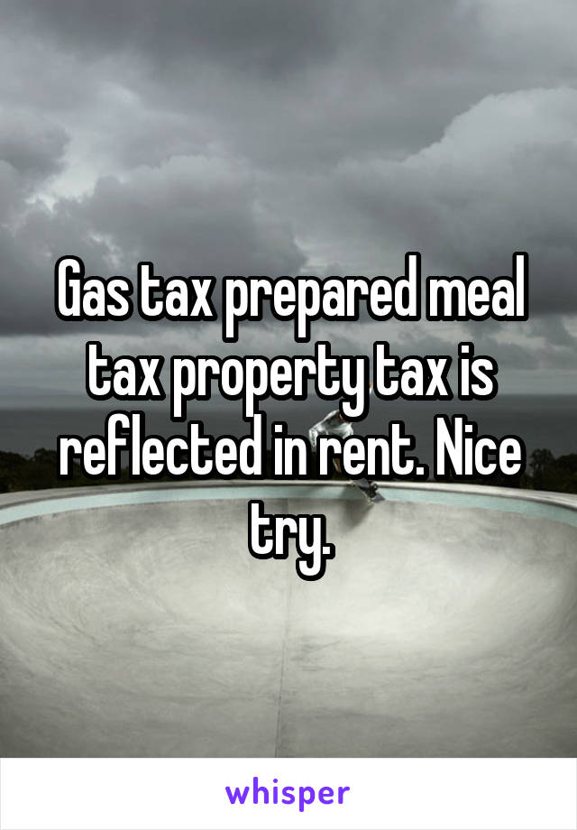 Gas tax prepared meal tax property tax is reflected in rent. Nice try.