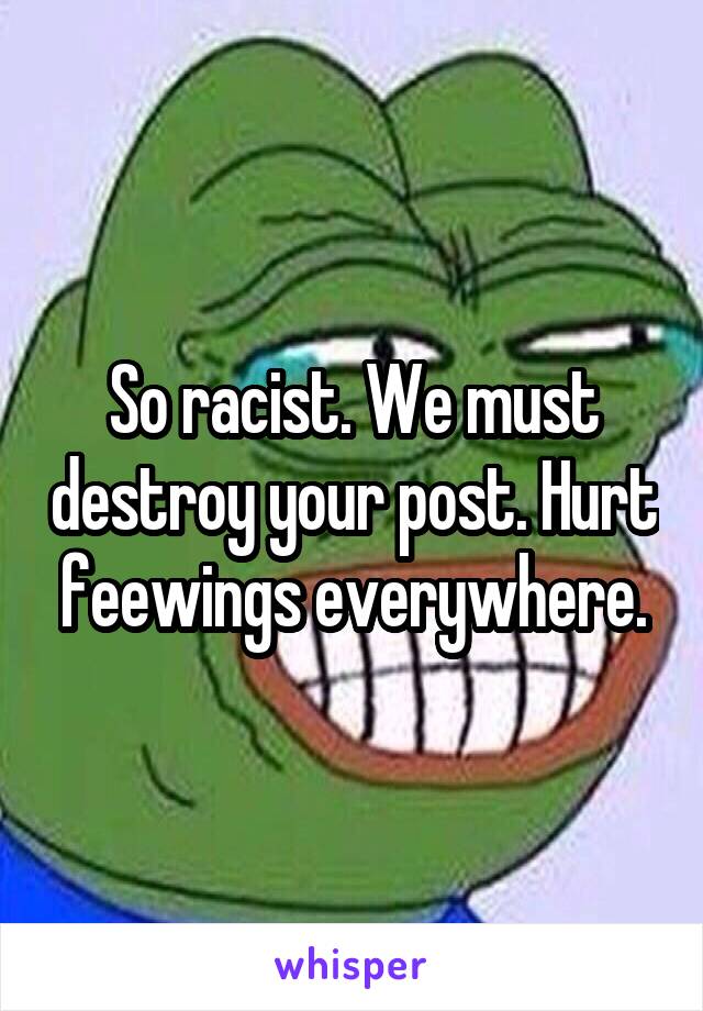 So racist. We must destroy your post. Hurt feewings everywhere.