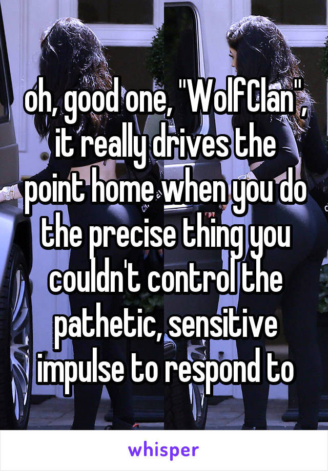 oh, good one, "WolfClan", it really drives the point home when you do the precise thing you couldn't control the pathetic, sensitive impulse to respond to