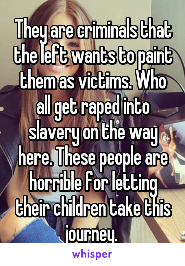 They are criminals that the left wants to paint them as victims. Who all get raped into slavery on the way here. These people are horrible for letting their children take this journey. 