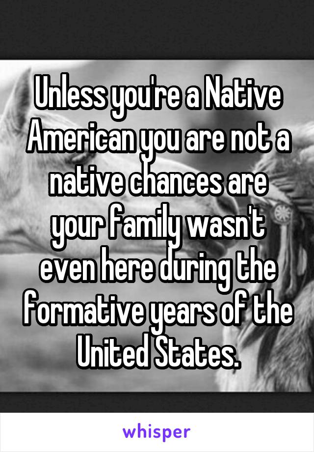 Unless you're a Native American you are not a native chances are your family wasn't even here during the formative years of the United States.