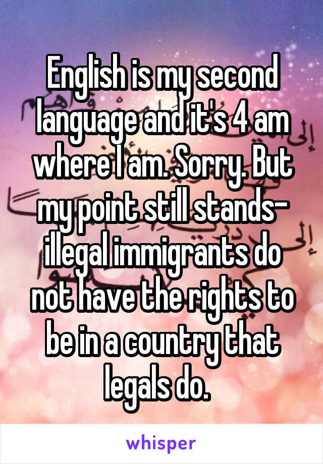 English is my second language and it's 4 am where I am. Sorry. But my point still stands- illegal immigrants do not have the rights to be in a country that legals do.  