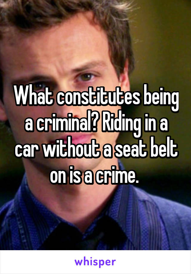 What constitutes being a criminal? Riding in a car without a seat belt on is a crime. 