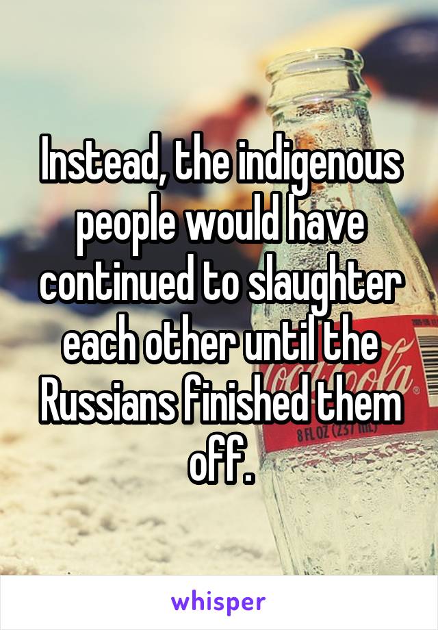 Instead, the indigenous people would have continued to slaughter each other until the Russians finished them off.