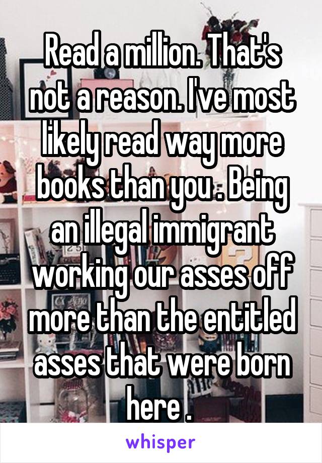 Read a million. That's not a reason. I've most likely read way more books than you . Being an illegal immigrant working our asses off more than the entitled asses that were born here . 