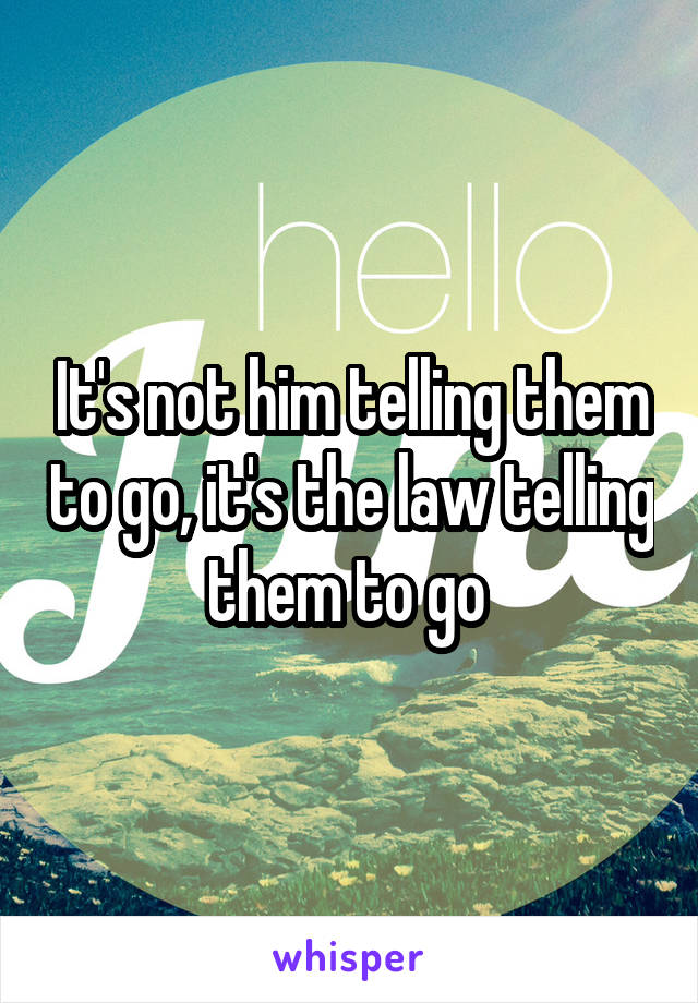 It's not him telling them to go, it's the law telling them to go 