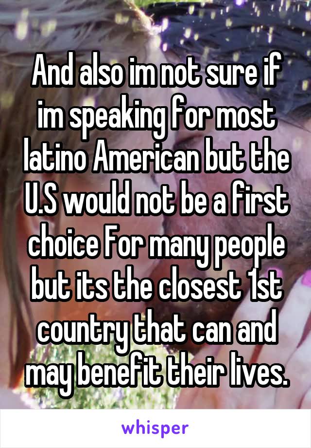 And also im not sure if im speaking for most latino American but the U.S would not be a first choice For many people but its the closest 1st country that can and may benefit their lives.