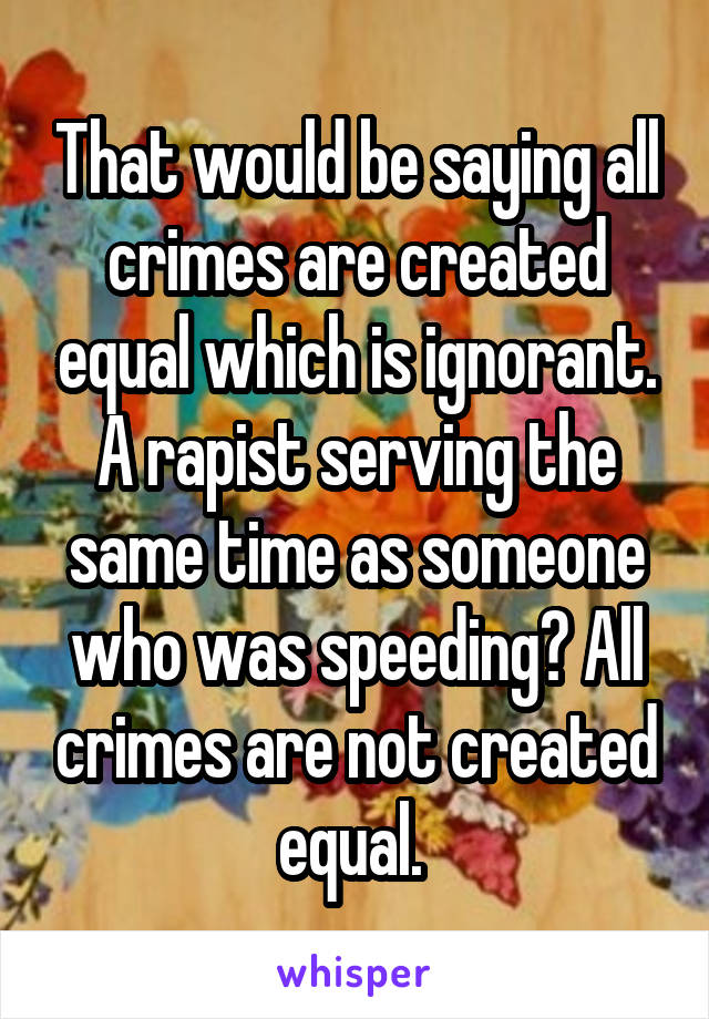 That would be saying all crimes are created equal which is ignorant. A rapist serving the same time as someone who was speeding? All crimes are not created equal. 