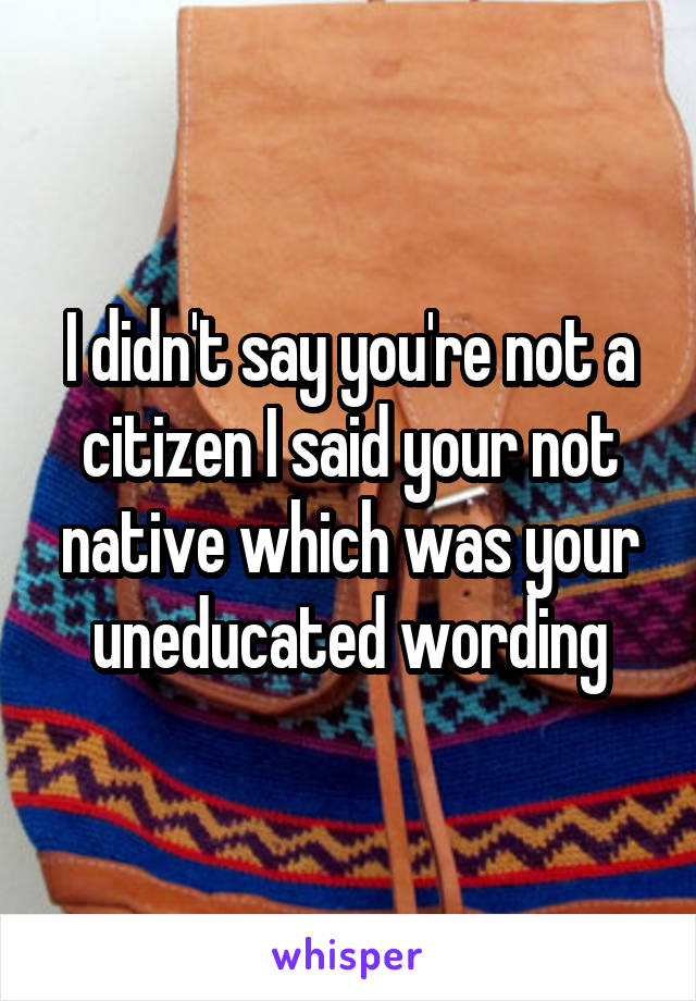 I didn't say you're not a citizen I said your not native which was your uneducated wording