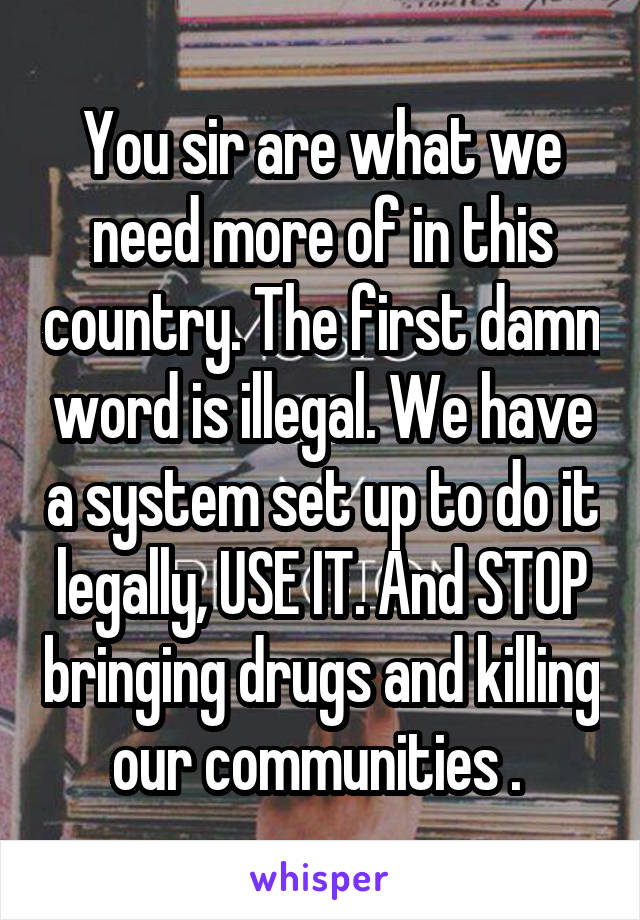 You sir are what we need more of in this country. The first damn word is illegal. We have a system set up to do it legally, USE IT. And STOP bringing drugs and killing our communities . 