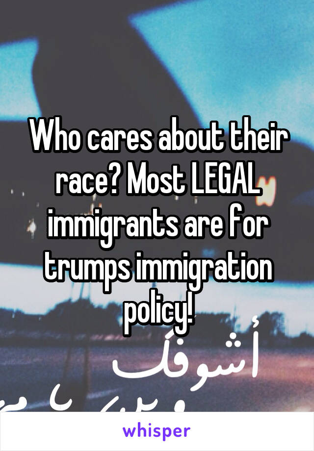 Who cares about their race? Most LEGAL immigrants are for trumps immigration policy!