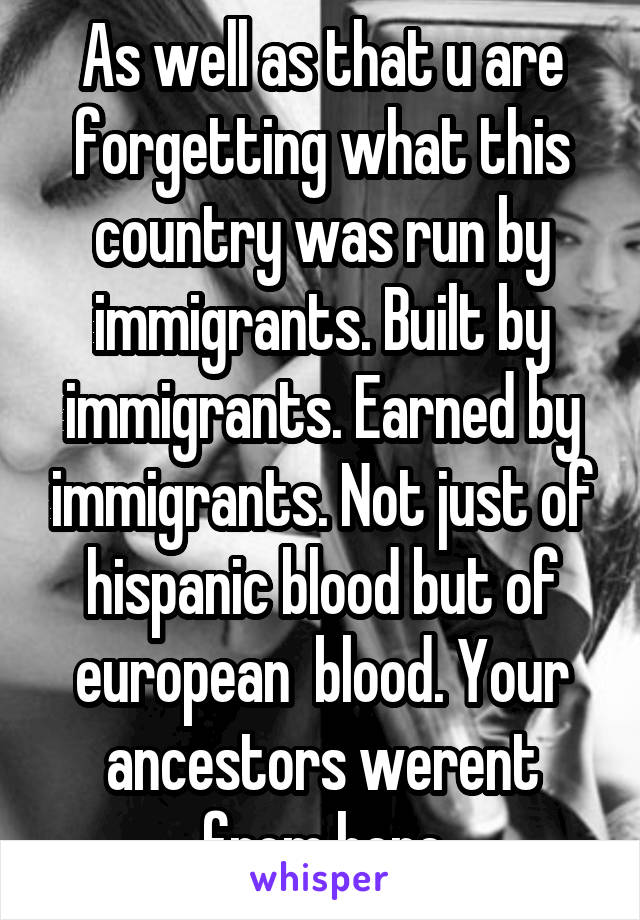 As well as that u are forgetting what this country was run by immigrants. Built by immigrants. Earned by immigrants. Not just of hispanic blood but of european  blood. Your ancestors werent from here