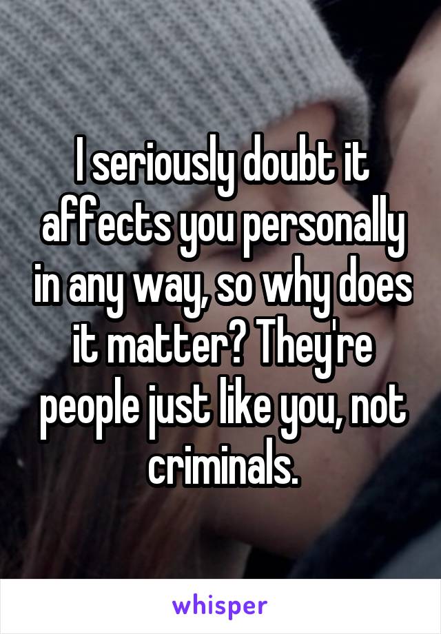 I seriously doubt it affects you personally in any way, so why does it matter? They're people just like you, not criminals.