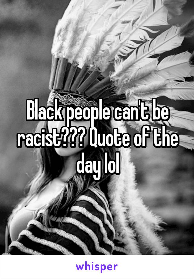 Black people can't be racist??? Quote of the day lol