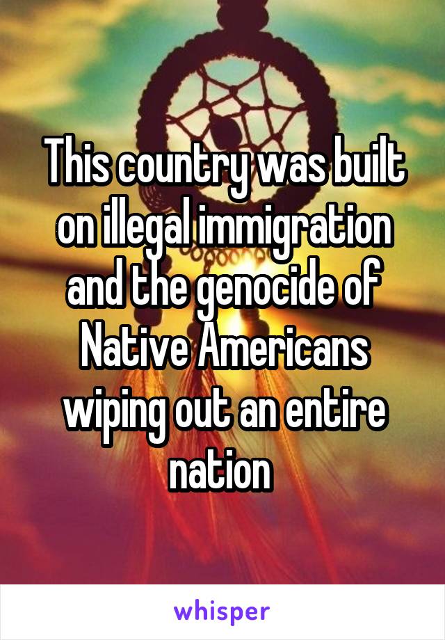 This country was built on illegal immigration and the genocide of Native Americans wiping out an entire nation 