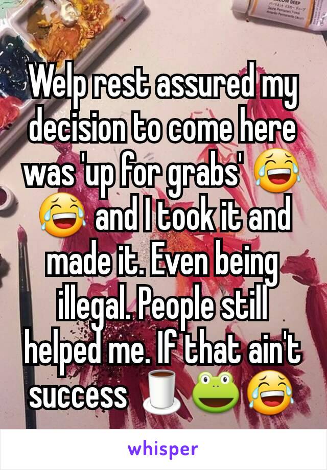 Welp rest assured my decision to come here was 'up for grabs' 😂😂 and I took it and made it. Even being illegal. People still helped me. If that ain't success 🍵🐸😂