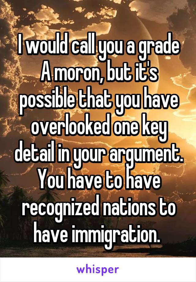 I would call you a grade A moron, but it's possible that you have overlooked one key detail in your argument. You have to have recognized nations to have immigration. 