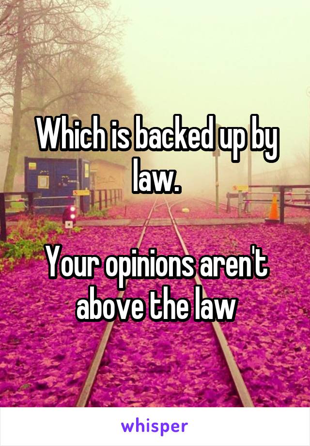 Which is backed up by law.

Your opinions aren't above the law