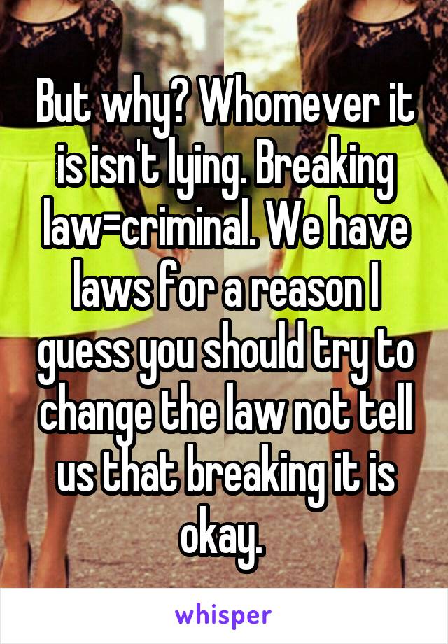 But why? Whomever it is isn't lying. Breaking law=criminal. We have laws for a reason I guess you should try to change the law not tell us that breaking it is okay. 