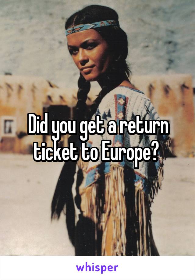 Did you get a return ticket to Europe? 