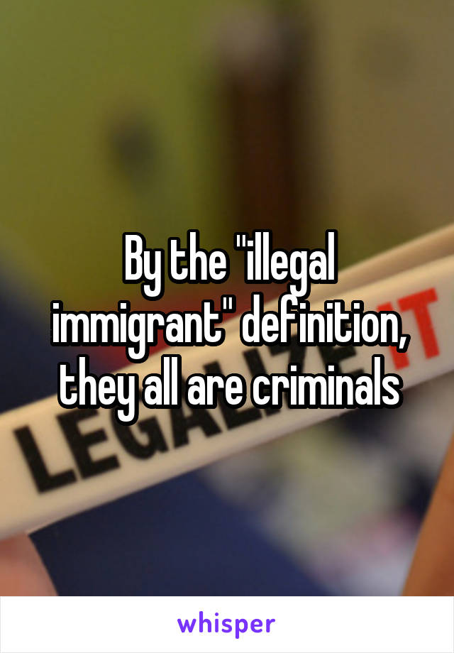 By the "illegal immigrant" definition, they all are criminals