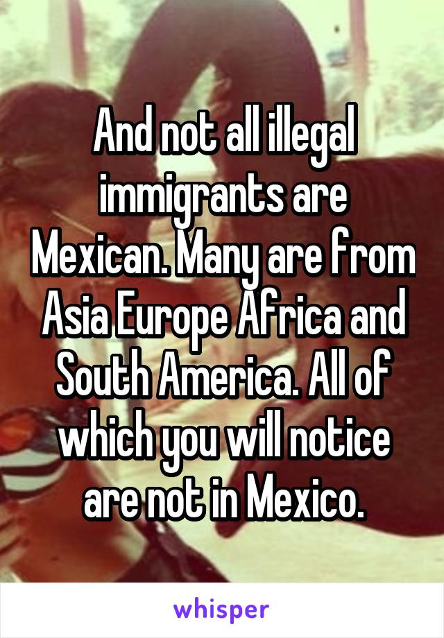 And not all illegal immigrants are Mexican. Many are from Asia Europe Africa and South America. All of which you will notice are not in Mexico.