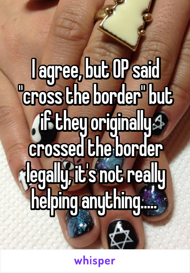 I agree, but OP said "cross the border" but if they originally crossed the border legally, it's not really helping anything..... 