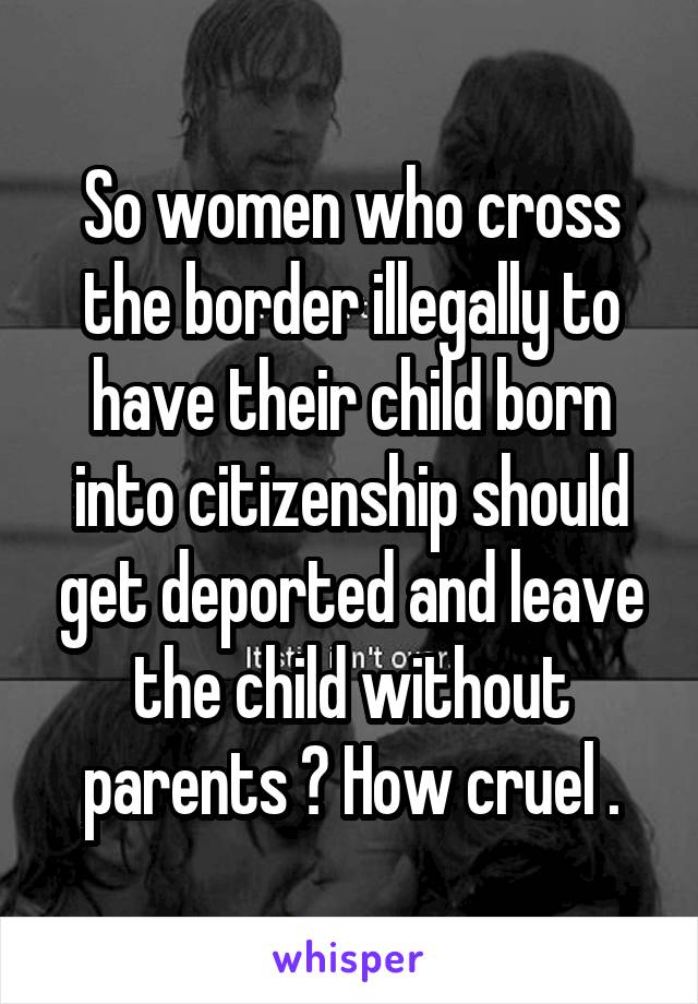 So women who cross the border illegally to have their child born into citizenship should get deported and leave the child without parents ? How cruel .