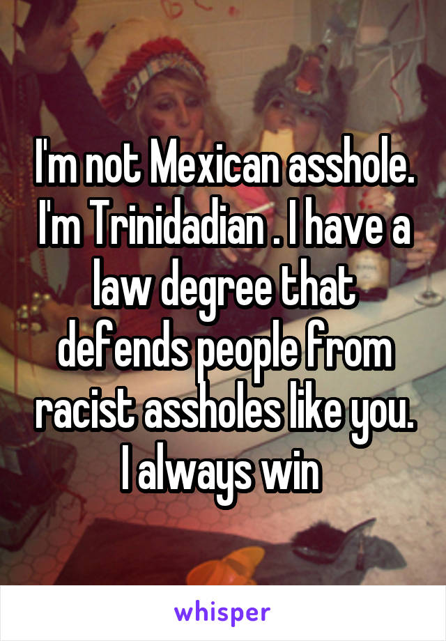 I'm not Mexican asshole. I'm Trinidadian . I have a law degree that defends people from racist assholes like you. I always win 