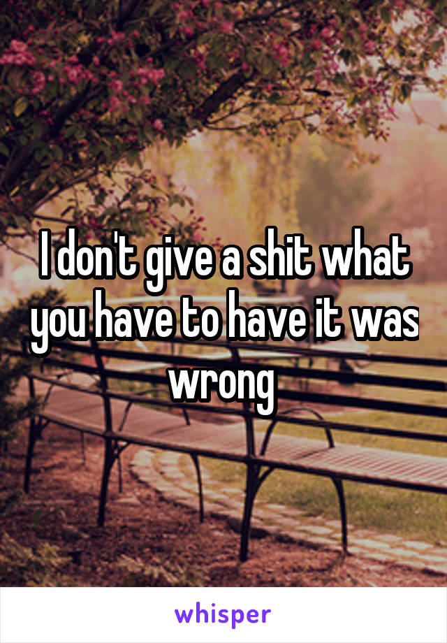 I don't give a shit what you have to have it was wrong 