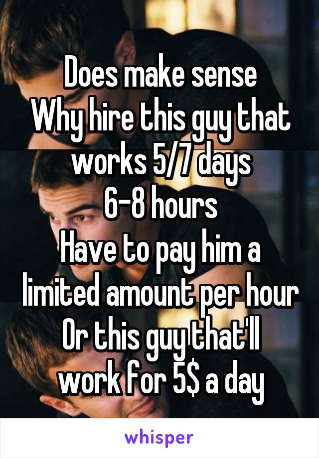 Does make sense
Why hire this guy that works 5/7 days
6-8 hours
Have to pay him a limited amount per hour
Or this guy that'll work for 5$ a day