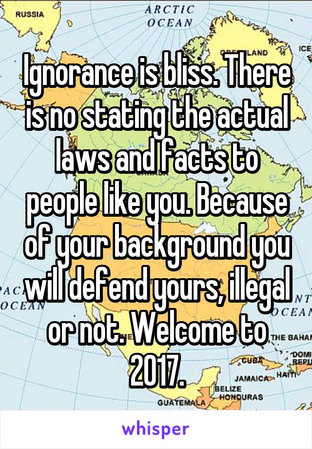 Ignorance is bliss. There is no stating the actual laws and facts to people like you. Because of your background you will defend yours, illegal or not. Welcome to 2017.