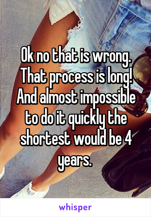 Ok no that is wrong. That process is long! And almost impossible to do it quickly the shortest would be 4 years. 