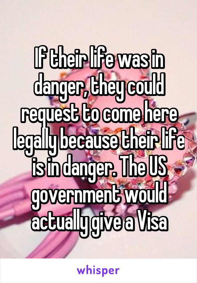 If their life was in danger, they could request to come here legally because their life is in danger. The US government would actually give a Visa