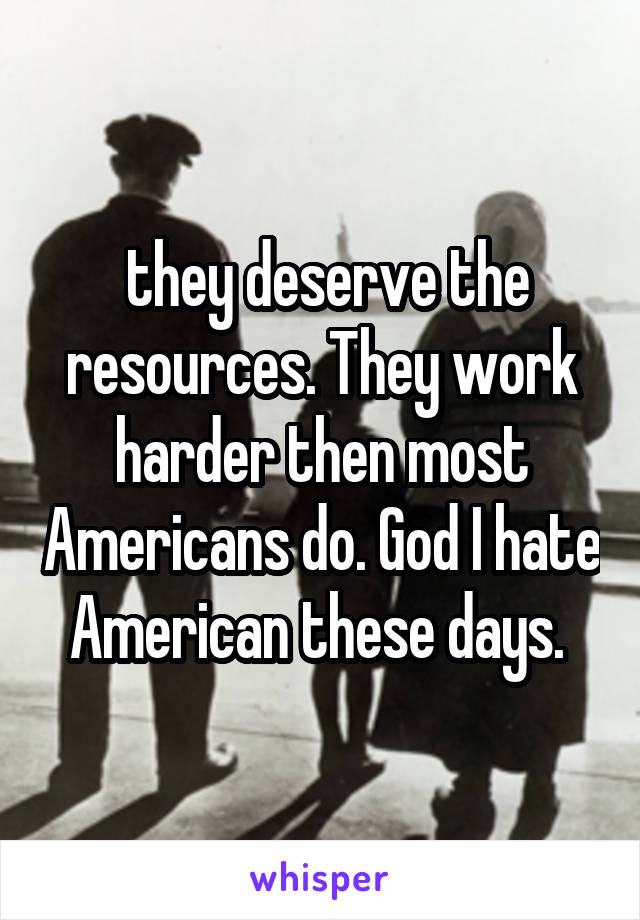  they deserve the resources. They work harder then most Americans do. God I hate American these days. 