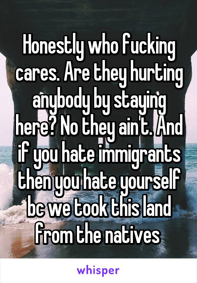 Honestly who fucking cares. Are they hurting anybody by staying here? No they ain't. And if you hate immigrants then you hate yourself bc we took this land from the natives 