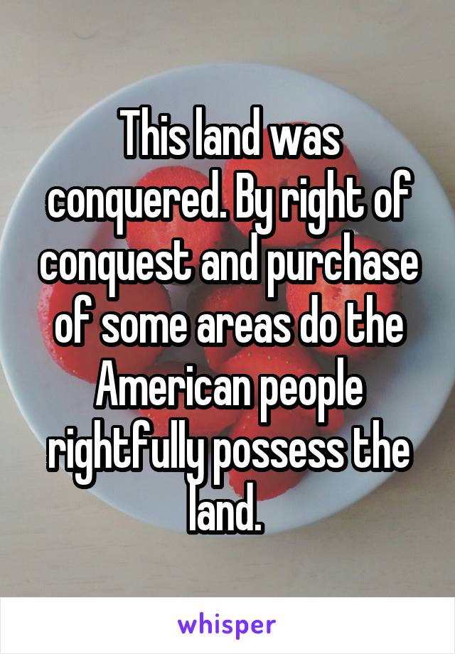 This land was conquered. By right of conquest and purchase of some areas do the American people rightfully possess the land. 