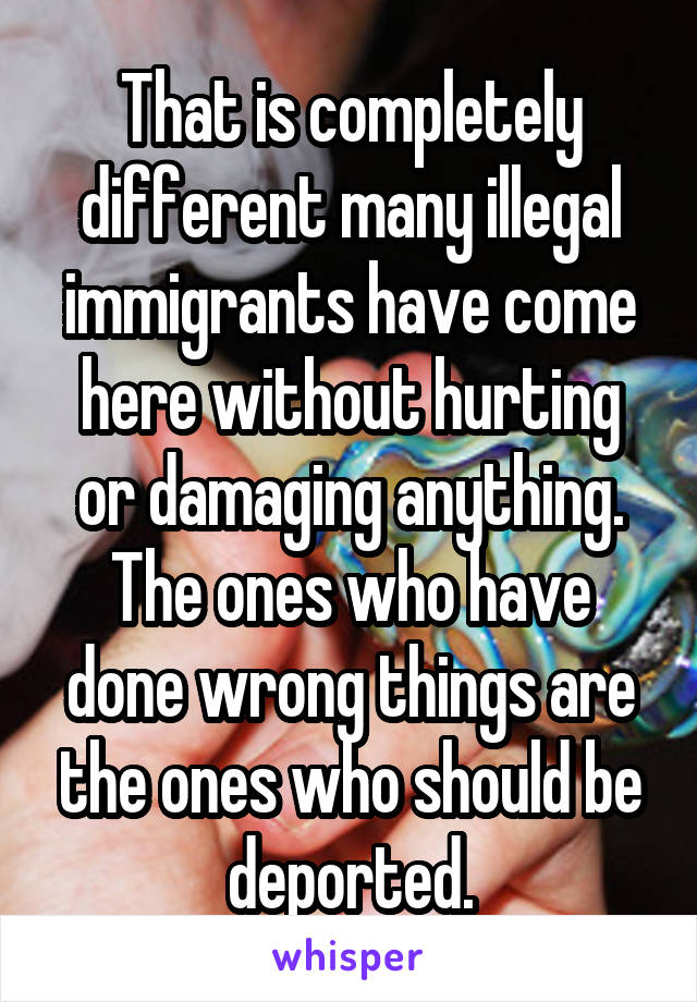 That is completely different many illegal immigrants have come here without hurting or damaging anything. The ones who have done wrong things are the ones who should be deported.