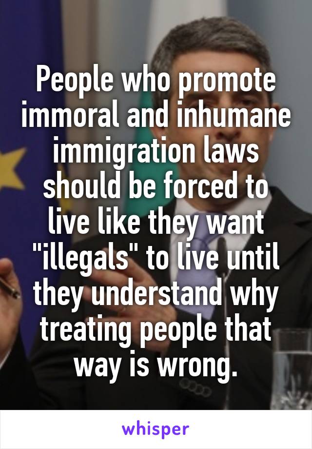 People who promote immoral and inhumane immigration laws should be forced to live like they want "illegals" to live until they understand why treating people that way is wrong.