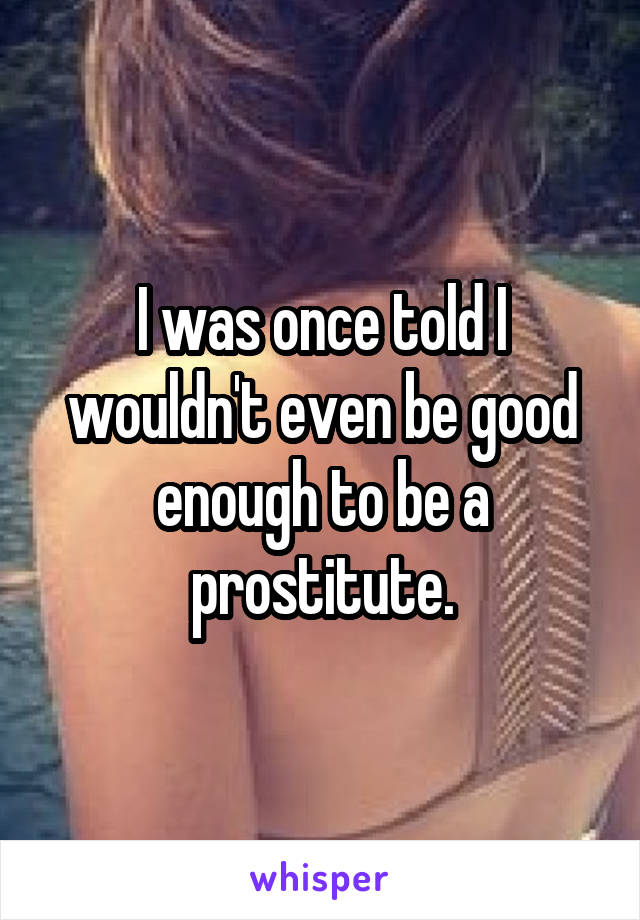 I was once told I wouldn't even be good enough to be a prostitute.