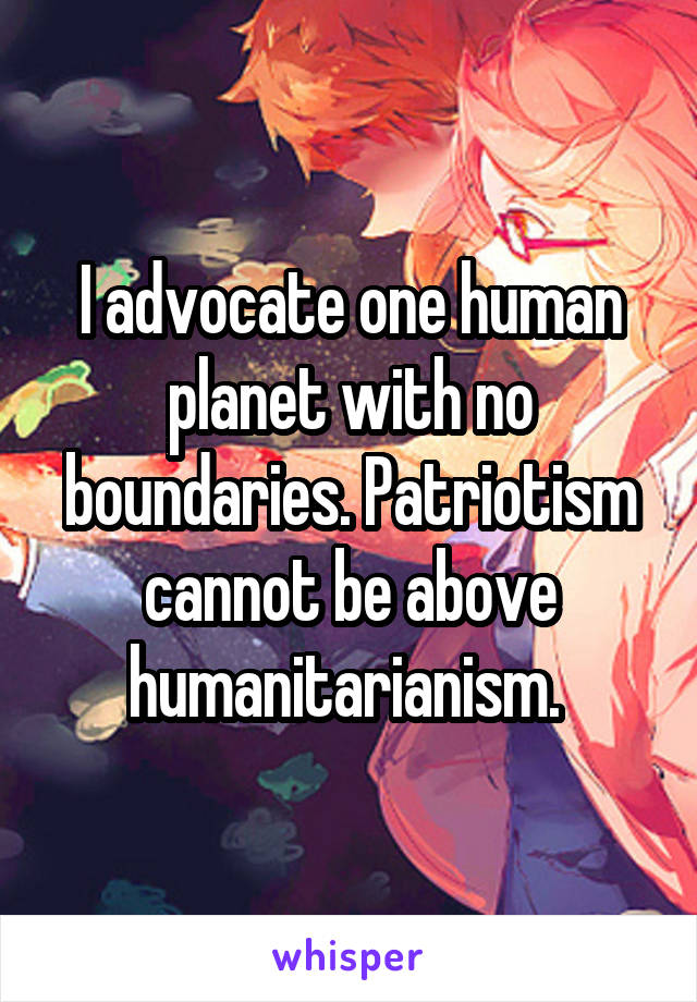 I advocate one human planet with no boundaries. Patriotism cannot be above humanitarianism. 